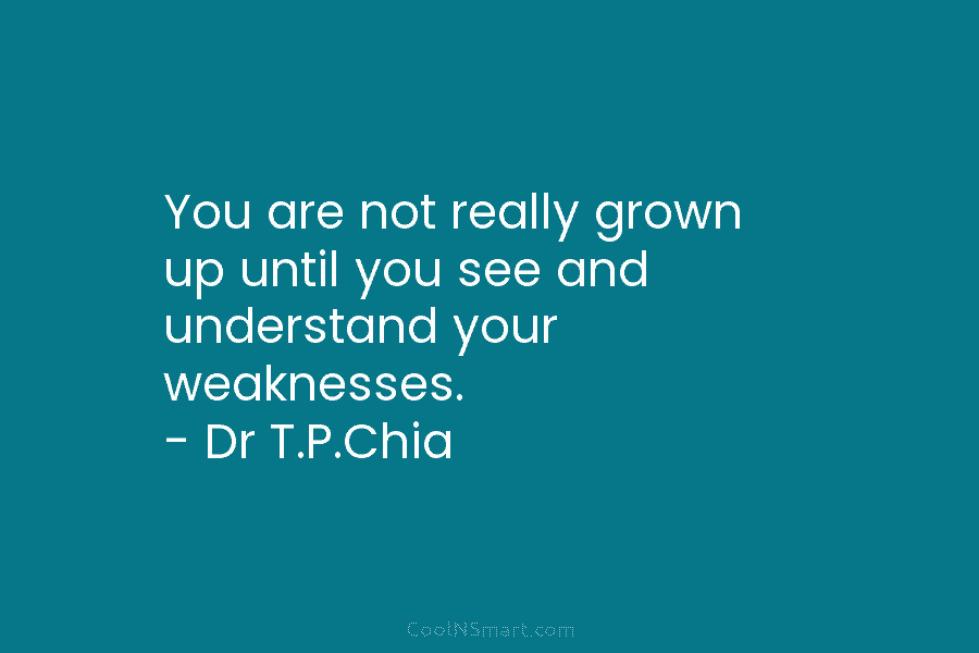 You are not really grown up until you see and understand your weaknesses. – Dr T.P.Chia