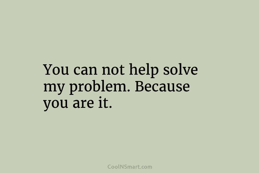 You can not help solve my problem. Because you are it.