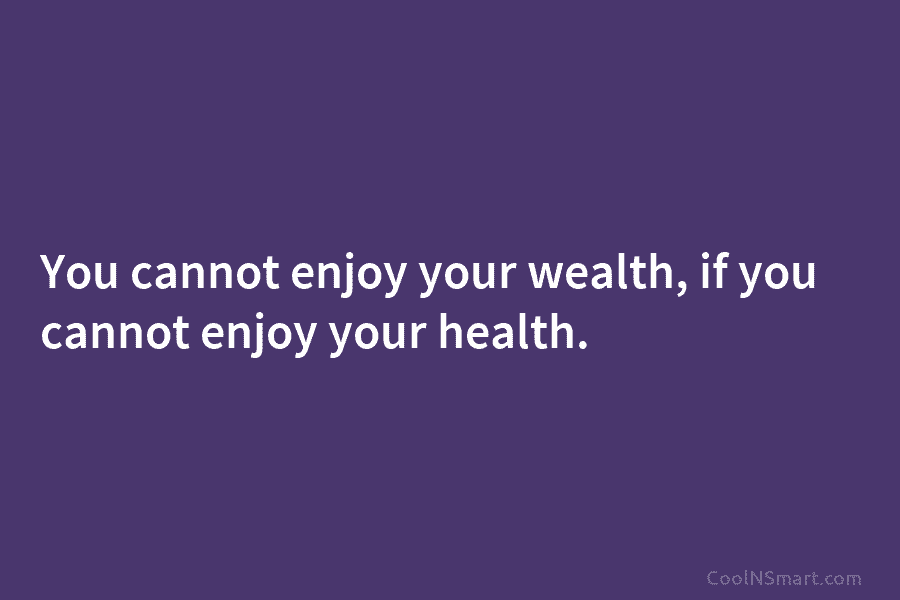 You cannot enjoy your wealth, if you cannot enjoy your health.