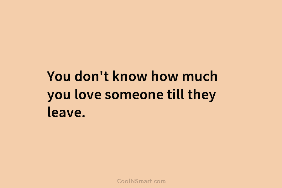You don’t know how much you love someone till they leave.