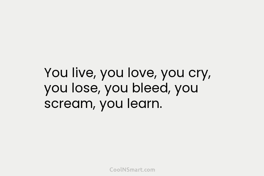 You live, you love, you cry, you lose, you bleed, you scream, you learn.