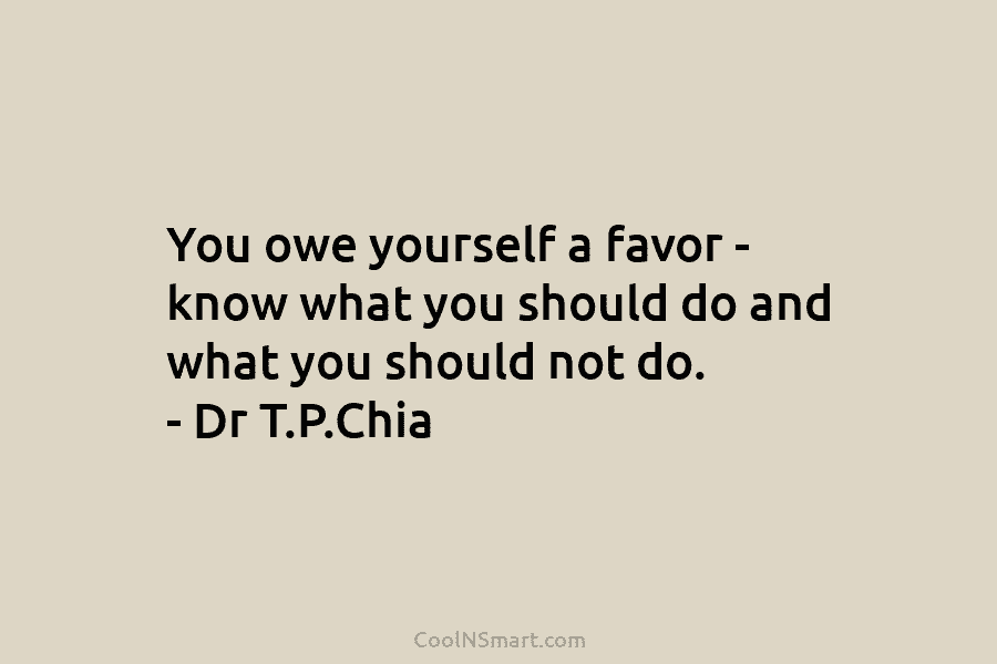 You owe yourself a favor – know what you should do and what you should not do. – Dr T.P.Chia