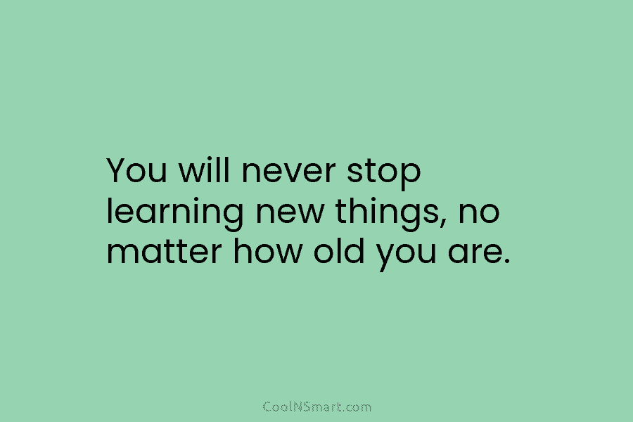 You will never stop learning new things, no matter how old you are.