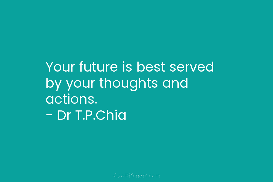 Your future is best served by your thoughts and actions. – Dr T.P.Chia