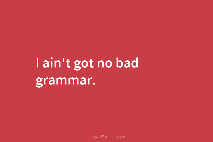 I ain’t got no bad grammar.