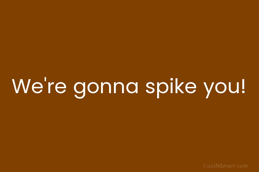 We’re gonna spike you!