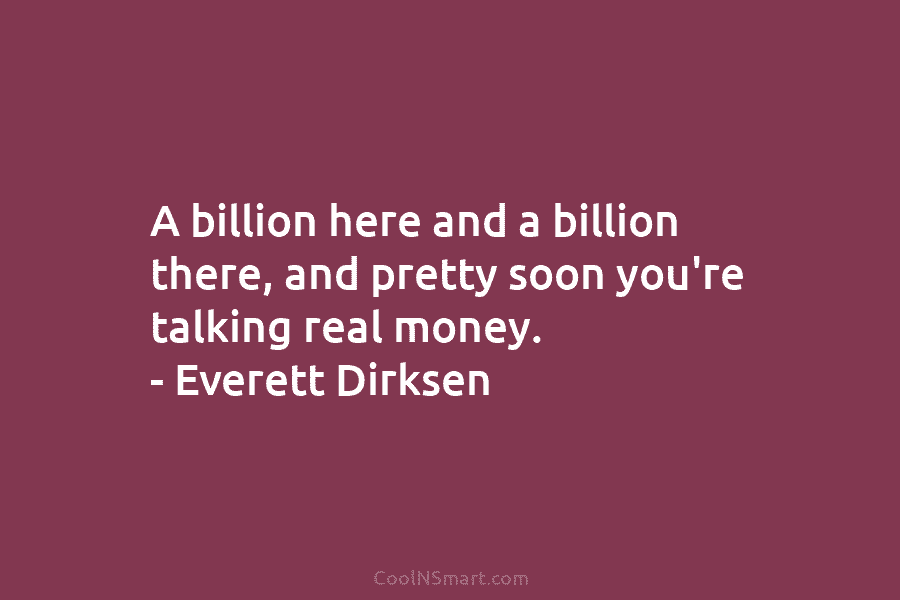 A billion here and a billion there, and pretty soon you’re talking real money. – Everett Dirksen