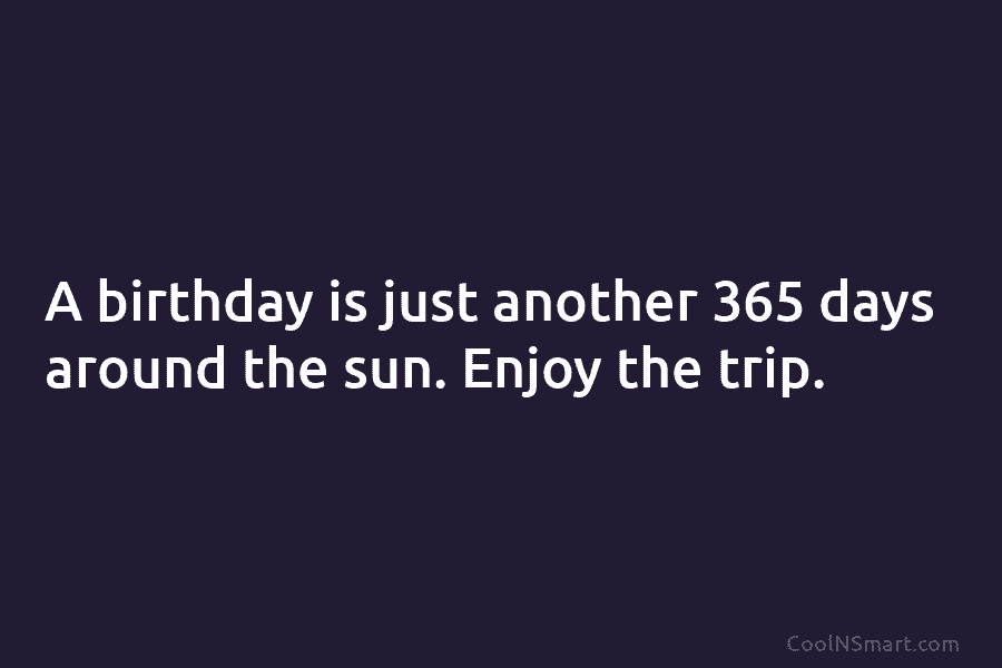 A birthday is just another 365 days around the sun. Enjoy the trip.