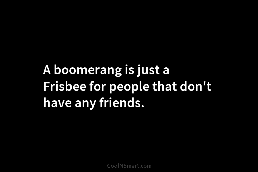 A boomerang is just a Frisbee for people that don’t have any friends.