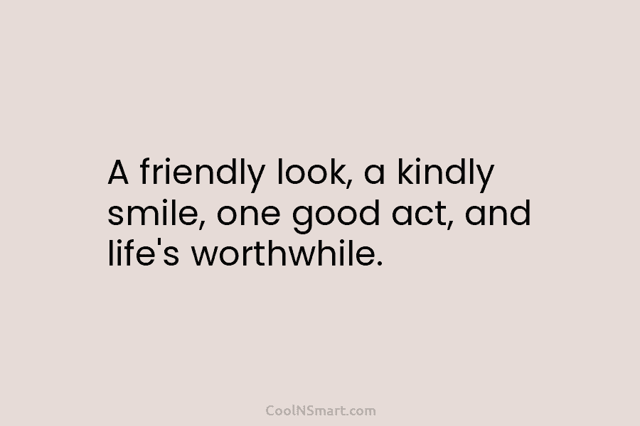 A friendly look, a kindly smile, one good act, and life’s worthwhile.