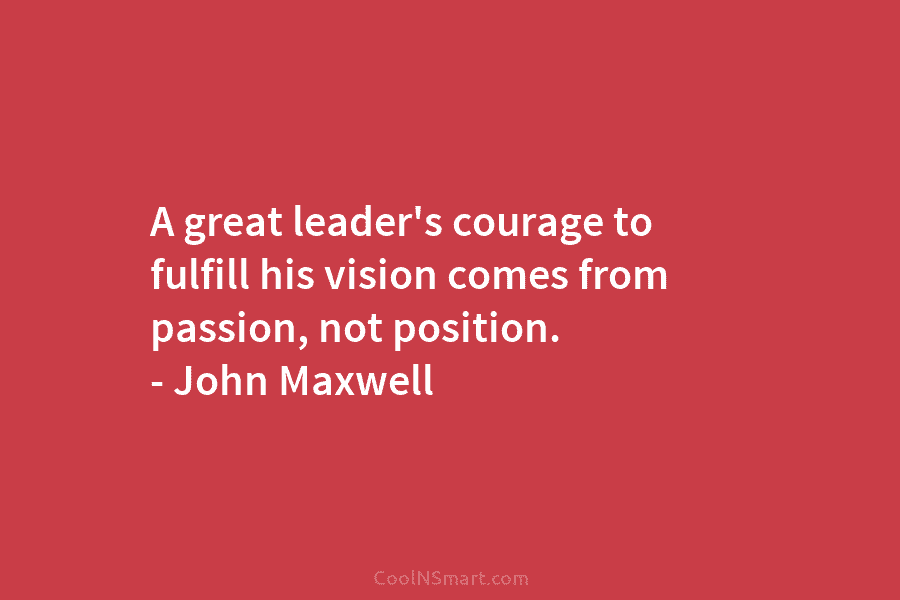 A great leader’s courage to fulfill his vision comes from passion, not position. – John Maxwell