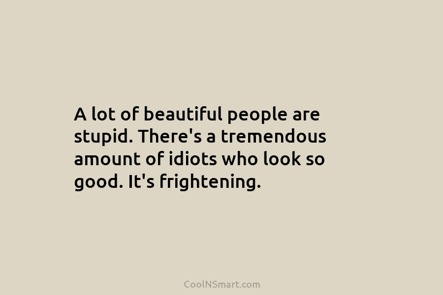 A lot of beautiful people are stupid. There’s a tremendous amount of idiots who look so good. It’s frightening.