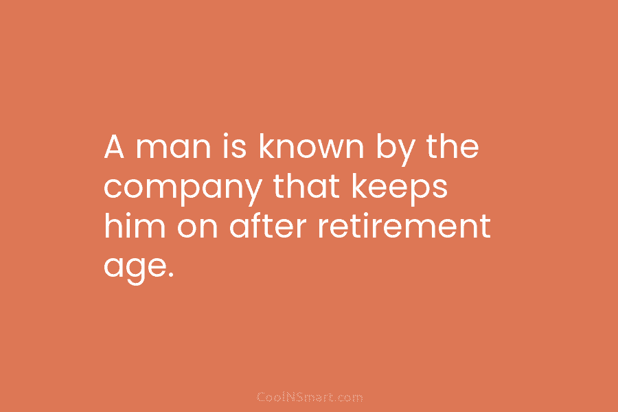 A man is known by the company that keeps him on after retirement age.