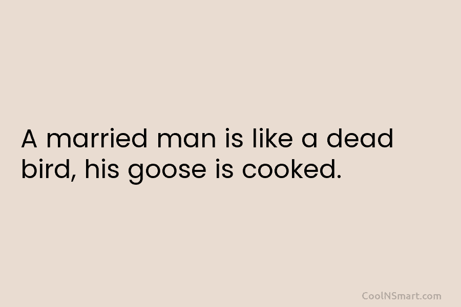 A married man is like a dead bird, his goose is cooked.