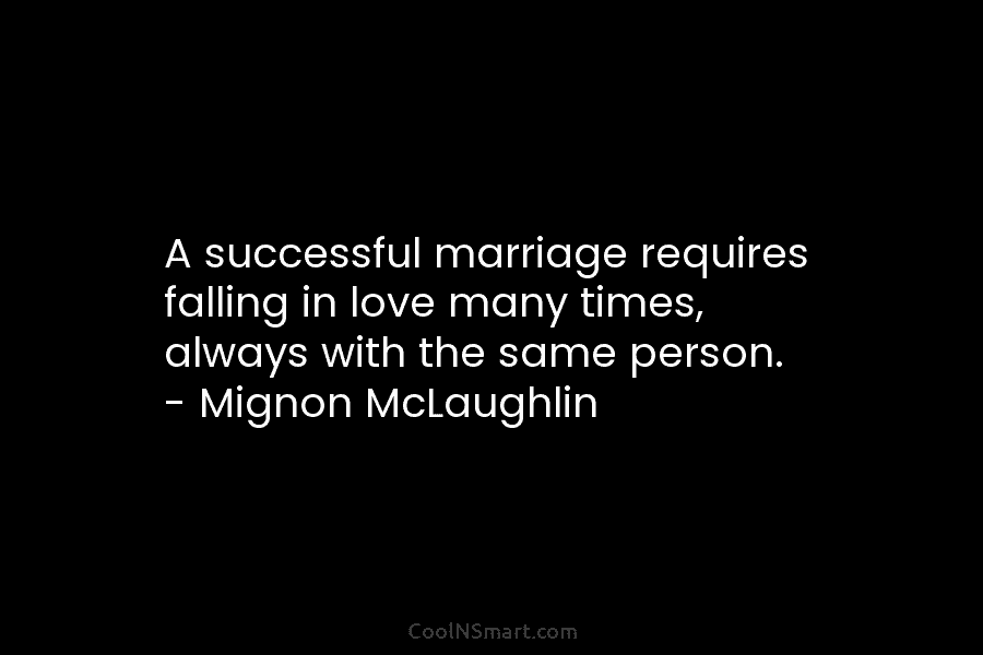 A successful marriage requires falling in love many times, always with the same person. – Mignon McLaughlin