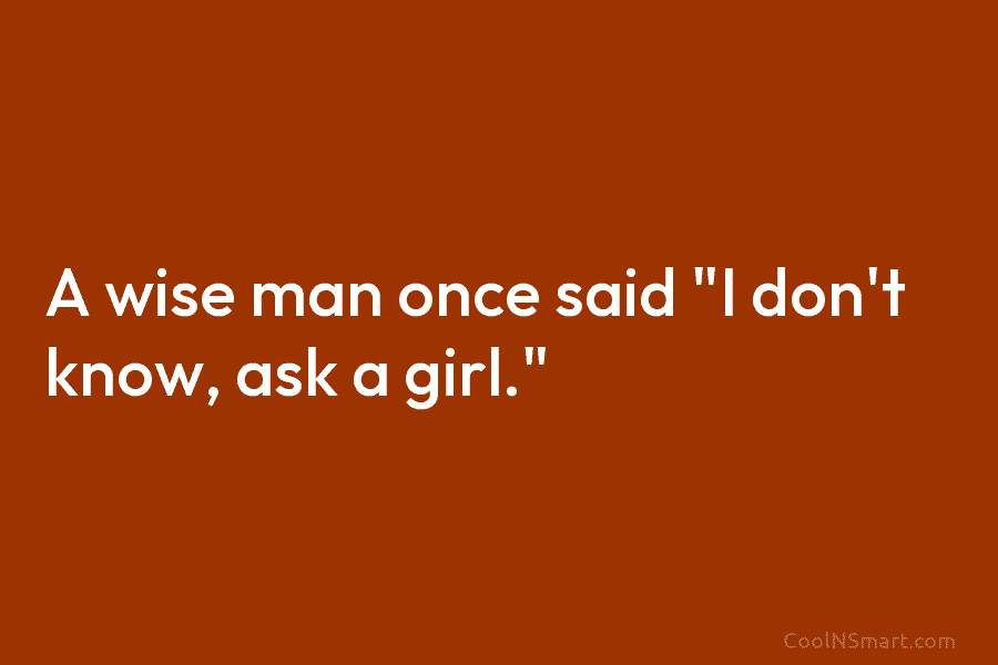 A wise man once said “I don’t know, ask a girl.”