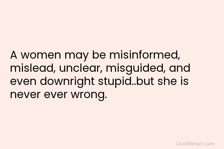A women may be misinformed, mislead, unclear, misguided, and even downright stupid..but she is never...