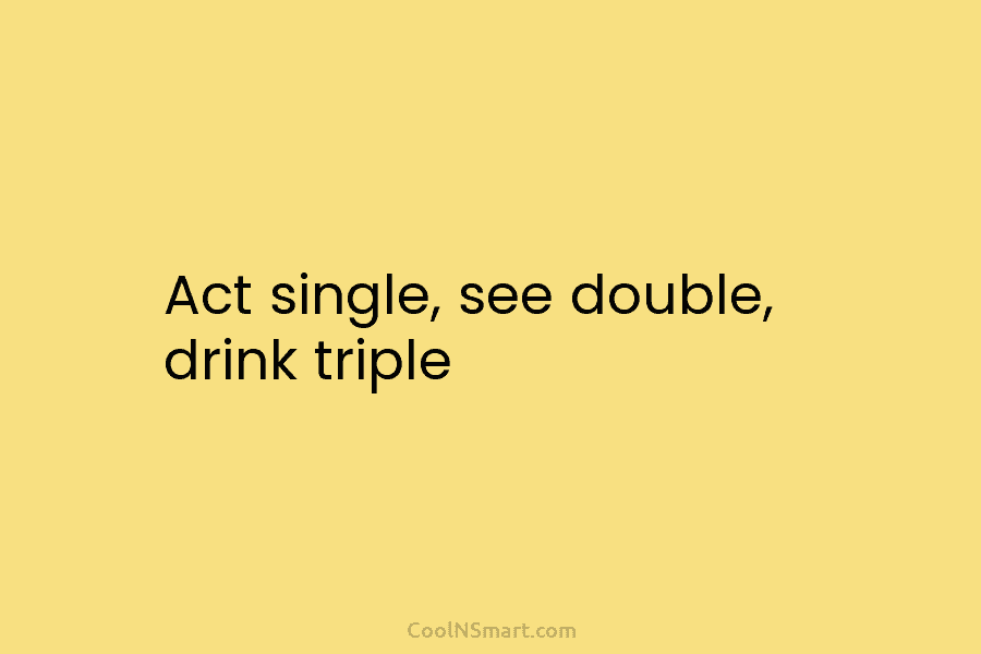 Act single, see double, drink triple
