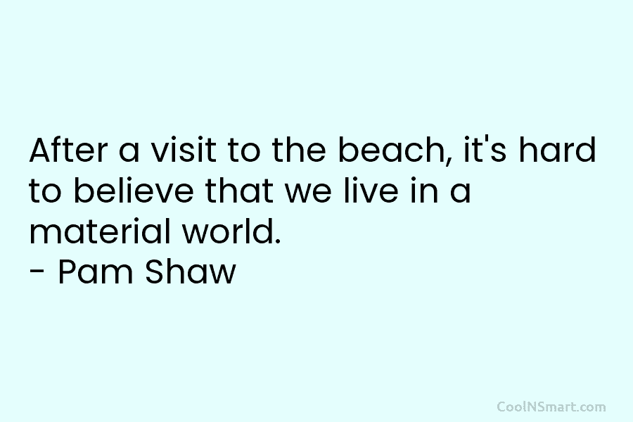 After a visit to the beach, it’s hard to believe that we live in a material world. – Pam Shaw