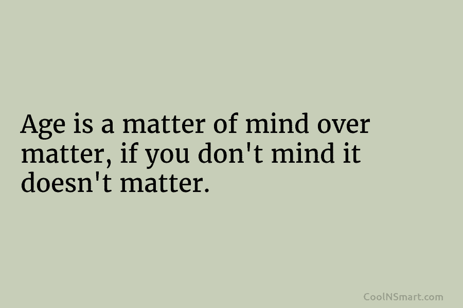 Age is a matter of mind over matter, if you don’t mind it doesn’t matter.