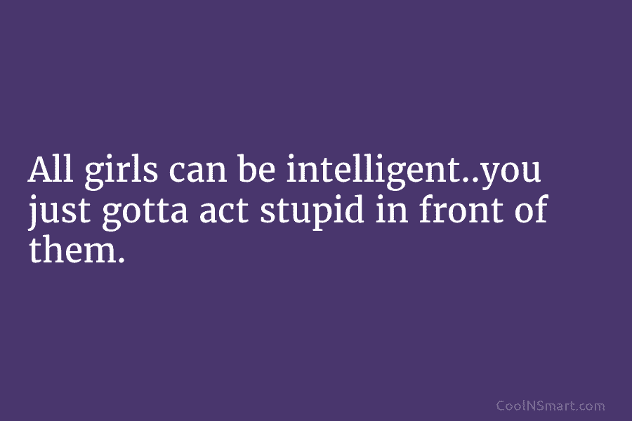 All girls can be intelligent..you just gotta act stupid in front of them.