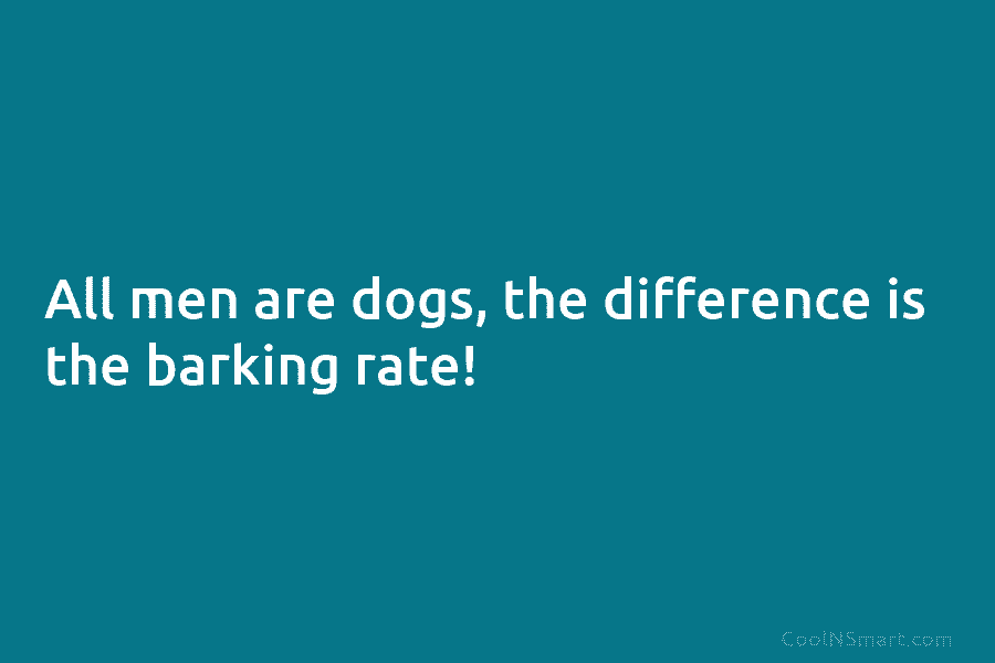 All men are dogs, the difference is the barking rate!