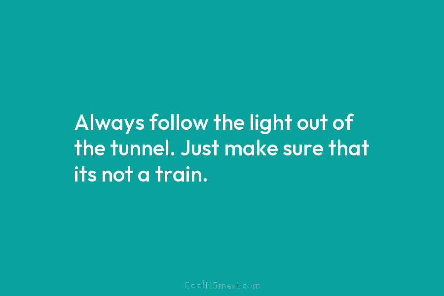 Always follow the light out of the tunnel. Just make sure that its not a...