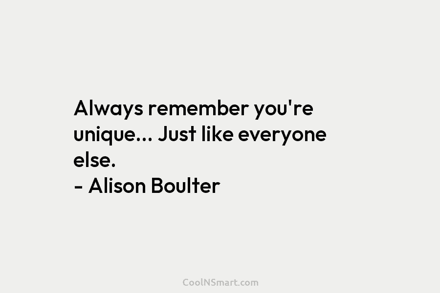 Always remember you’re unique… Just like everyone else. – Alison Boulter