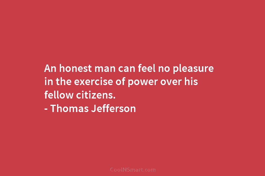 An honest man can feel no pleasure in the exercise of power over his fellow citizens. – Thomas Jefferson