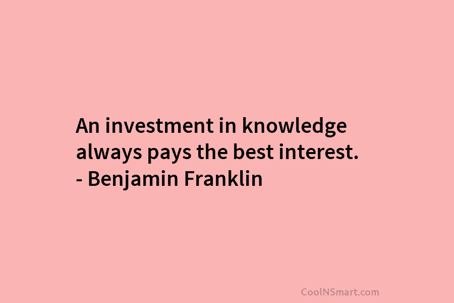 An investment in knowledge always pays the best interest. – Benjamin Franklin