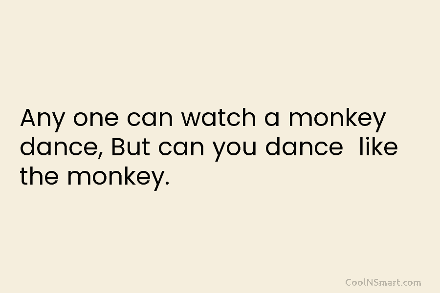 Any one can watch a monkey dance, But can you dance like the monkey.