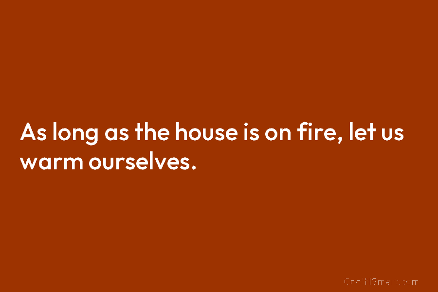 As long as the house is on fire, let us warm ourselves.