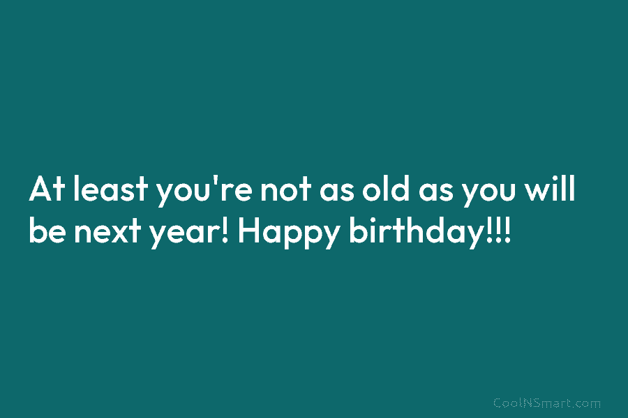 At least you’re not as old as you will be next year! Happy birthday!!!