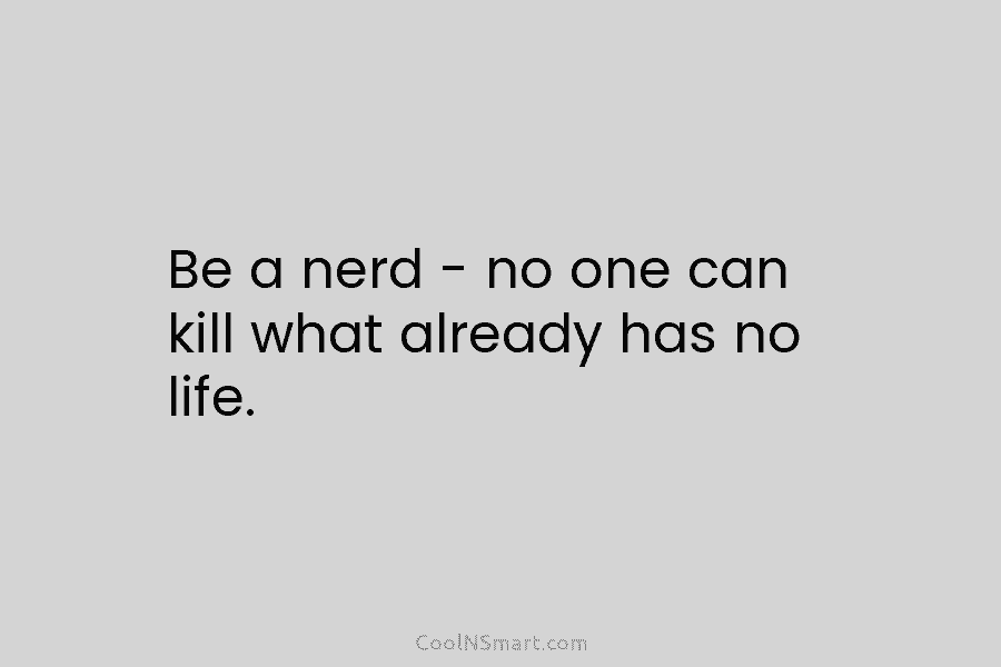 Be a nerd – no one can kill what already has no life.