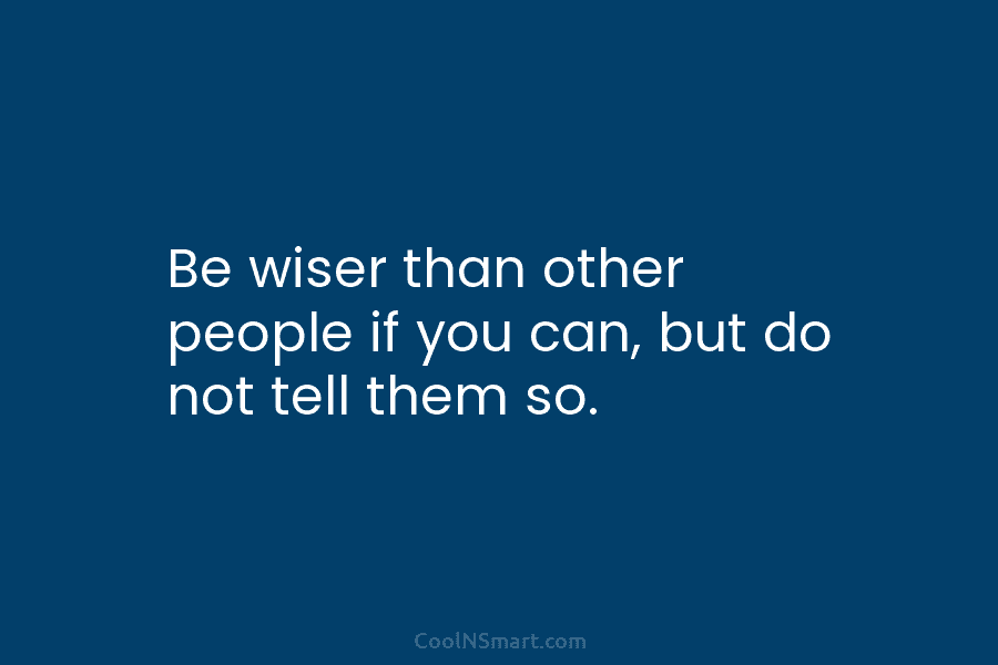 Be wiser than other people if you can, but do not tell them so. – Lord Chesterfield