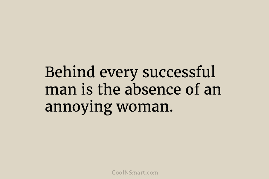 Behind every successful man is the absence of an annoying woman.