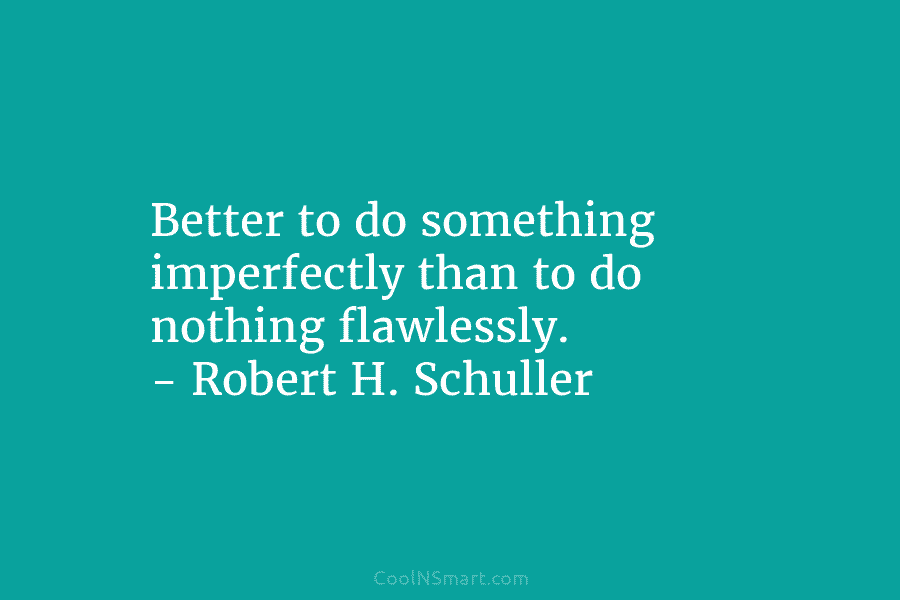 Better to do something imperfectly than to do nothing flawlessly. – Robert H. Schuller