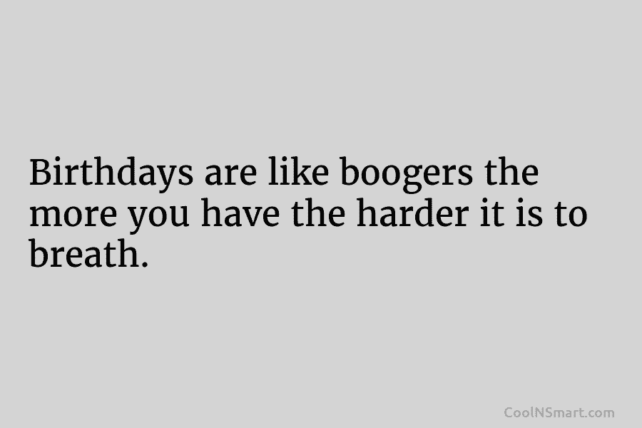 Birthdays are like boogers the more you have the harder it is to breath.
