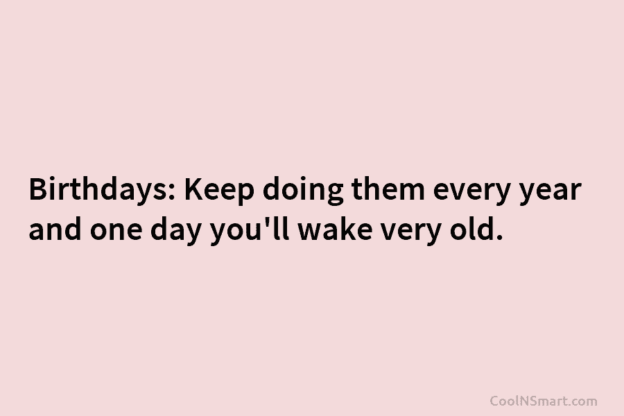 Birthdays: Keep doing them every year and one day you’ll wake very old.