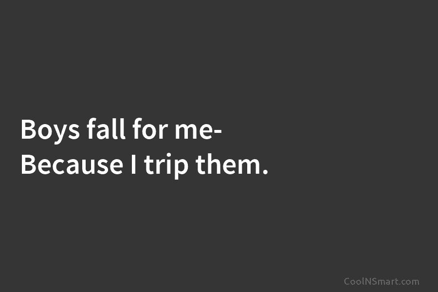 Boys fall for me- Because I trip them.
