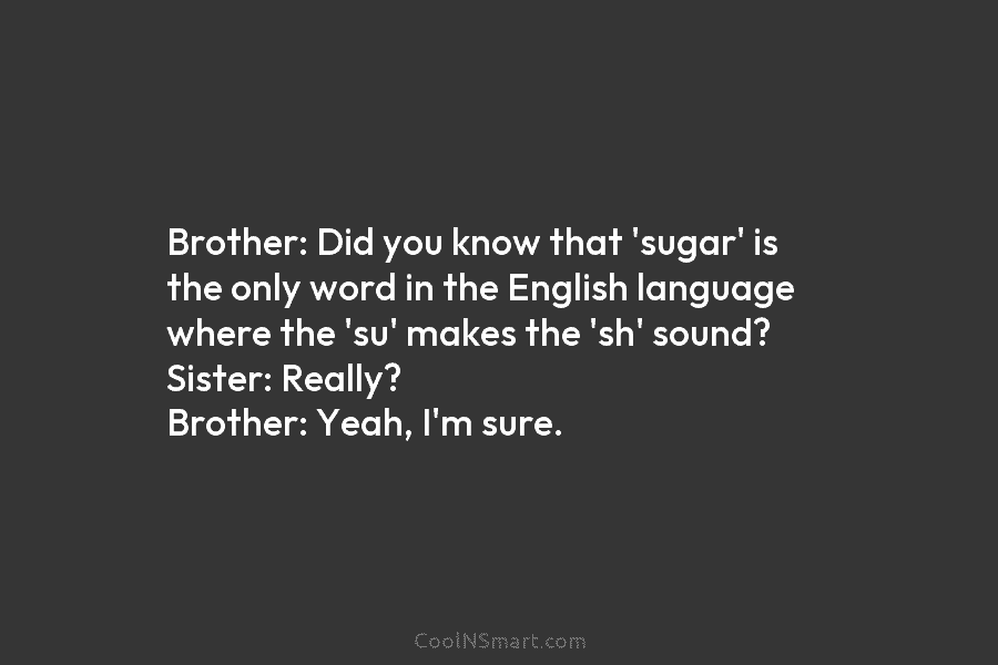 Brother: Did you know that ‘sugar’ is the only word in the English language where...
