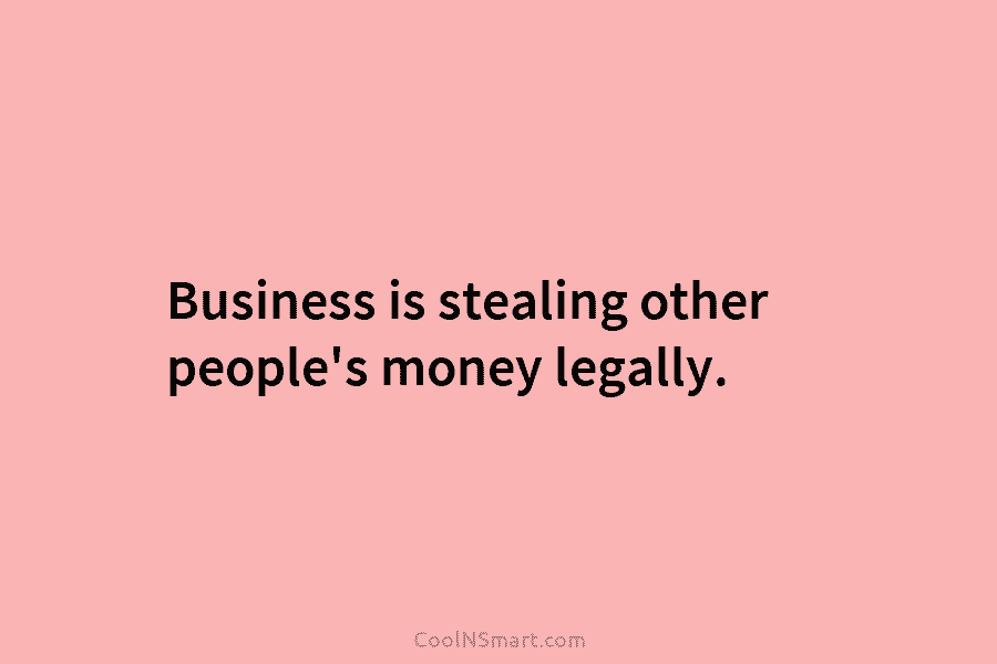 Business is stealing other people’s money legally.