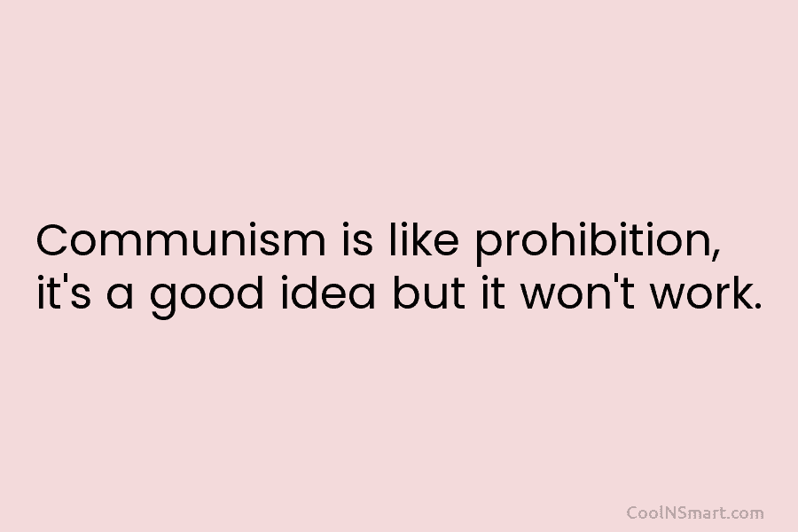 Communism is like prohibition, it’s a good idea but it won’t work.