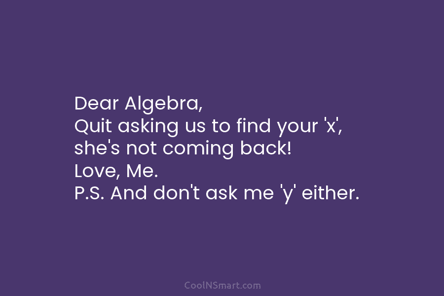 Dear Algebra, Quit asking us to find your ‘x’, she’s not coming back! Love, Me....