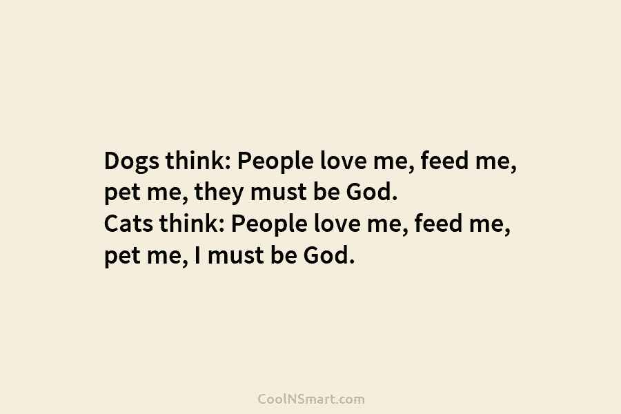 Dogs think: People love me, feed me, pet me, they must be God. Cats think:...