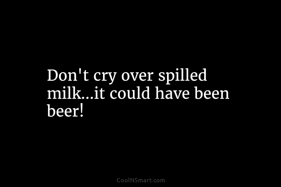 Don’t cry over spilled milk…it could have been beer!