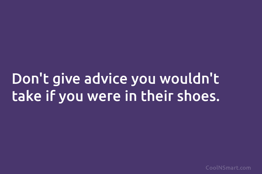 Don’t give advice you wouldn’t take if you were in their shoes.