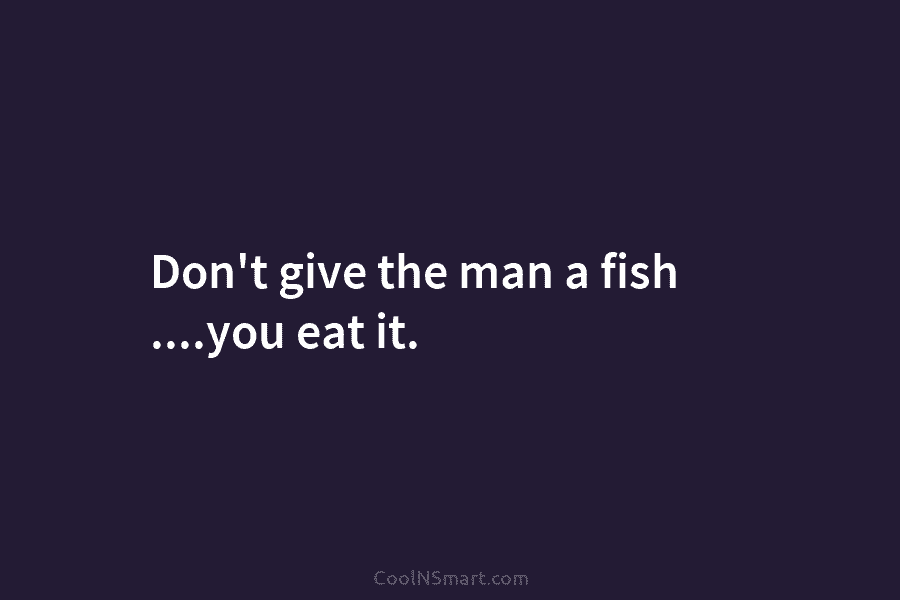 Don’t give the man a fish ….you eat it.