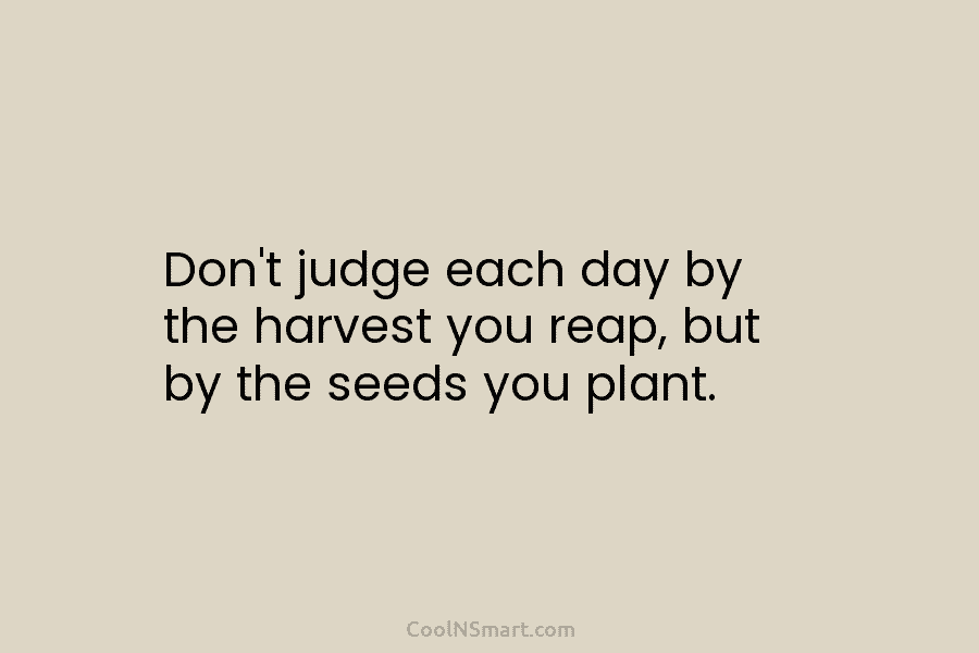 Don’t judge each day by the harvest you reap, but by the seeds you plant.