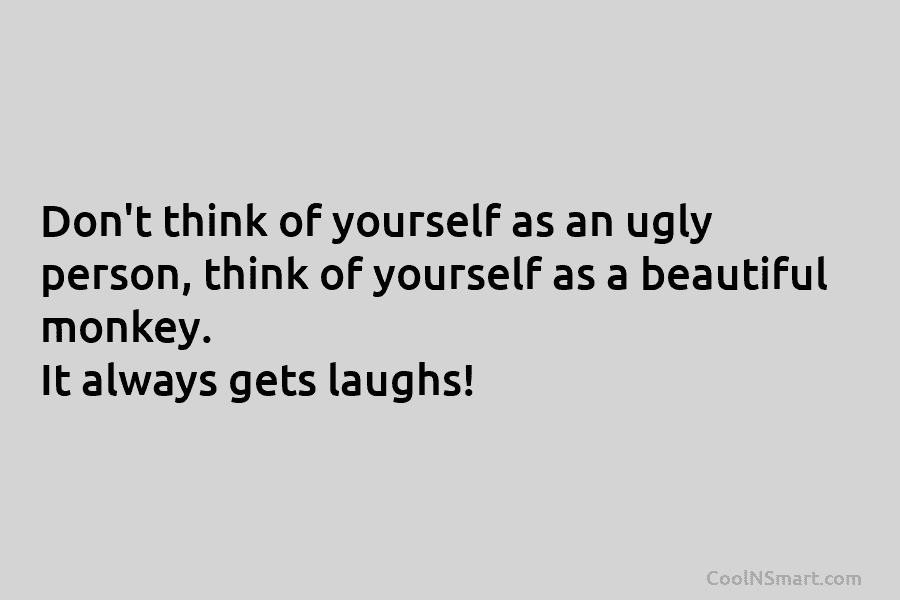 Don’t think of yourself as an ugly person, think of yourself as a beautiful monkey. It always gets laughs!